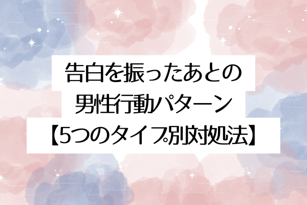 告白を振ったあとの男性行動パターン【5つのタイプ別対処法】